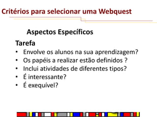 Critérios para selecionar uma Webquest
Aspectos Específicos
Tarefa
•
•
•
•
•

Envolve os alunos na sua aprendizagem?
Os papéis a realizar estão definidos ?
Inclui atividades de diferentes tipos?
É interessante?
É exequível?

 