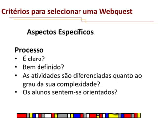 Critérios para selecionar uma Webquest
Aspectos Específicos
Processo
• É claro?
• Bem definido?
• As atividades são diferenciadas quanto ao
grau da sua complexidade?
• Os alunos sentem-se orientados?

 