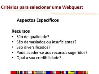 Critérios para selecionar uma Webquest
Aspectos Específicos

Recursos
•
•
•
•
•

São de qualidade?
São demasiados ou insuficientes?
São diversificados?
Pode aceder-se aos recursos sugeridos?
Qual a sua credibilidade?

 