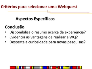 Critérios para selecionar uma Webquest
Aspectos Específicos

Conclusão
• Disponibiliza o resumo acerca da experiência?
• Evidencia as vantagens de realizar a WQ?
• Desperta a curiosidade para novas pesquisas?

 