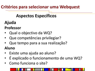 Critérios para selecionar uma Webquest
Aspectos Específicos
Ajuda
Professor
• Qual o objectivo da WQ?
• Que competências privilegiar?
• Que tempo para a sua realização?
Aluno
• Existe uma ajuda ao aluno?
• É explicado o funcionamento de uma WQ?
• Como funciona o site?

 