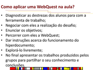 Como aplicar uma WebQuest na aula?
• Diagnosticar as destrezas dos alunos para com a
ferramenta de trabalho;
• Negociar com eles a realização do desafio;
• Enunciar os objetivos;
• Percorrer com eles a WebQuest;
• Dar instruções acerca do funcionamento do
hiperdocumento;
• Explorá-lo livremente;
• No final apresentar os trabalhos produzidos pelos
grupos para partilhar o seu conhecimento e
conclusões.

 