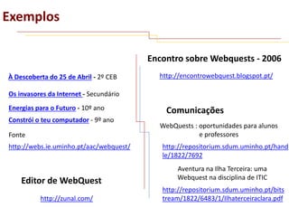 Exemplos
Encontro sobre Webquests - 2006
À Descoberta do 25 de Abril - 2º CEB

http://encontrowebquest.blogspot.pt/

Os invasores da Internet - Secundário
Energias para o Futuro - 10º ano
Constrói o teu computador - 9º ano
Fonte
http://webs.ie.uminho.pt/aac/webquest/

Editor de WebQuest
http://zunal.com/

Comunicações
WebQuests : oportunidades para alunos
e professores
http://repositorium.sdum.uminho.pt/hand
le/1822/7692
Aventura na Ilha Terceira: uma
Webquest na disciplina de ITIC
http://repositorium.sdum.uminho.pt/bits
tream/1822/6483/1/Ilhaterceiraclara.pdf

 