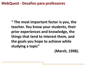 WebQuest - Desafios para professores

“ The most important factor is you, the
teacher. You know your students, their
prior experiences and knowledge, the
things that tend to interest them, and
the goals you hope to achieve while
studying a topic”
(March, 1998).

 