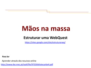 Mãos na massa
Estruturar uma WebQuest
https://sites.google.com/site/estruturarwq/

Para ler
Aprender através dos recursos online
http://www.rbe.mec.pt/np4/file/973/bibliotecarbe4.pdf

 