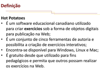 Definição
Hot Potatoes
• É um software educacional canadiano utilizado
para criar exercícios sob a forma de objetos digitais
para publicação na Web;
• É um conjunto de cinco ferramentas de autoria e
possibilita a criação de exercícios interativos;
• Encontra-se disponível para Windows, Linux e Mac;
• É gratuito desde que utilizado para fins
pedagógicos e permita que outros possam realizar
os exercícios na Web.

 