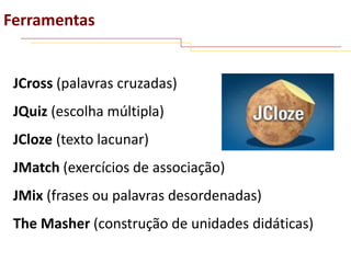 Ferramentas

JCross (palavras cruzadas)
JQuiz (escolha múltipla)
JCloze (texto lacunar)

JMatch (exercícios de associação)
JMix (frases ou palavras desordenadas)

The Masher (construção de unidades didáticas)

 