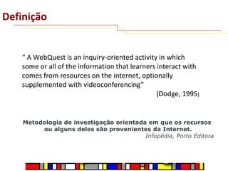 Definição

“ A WebQuest is an inquiry-oriented activity in which
some or all of the information that learners interact with
comes from resources on the internet, optionally
supplemented with videoconferencing”
(Dodge, 1995)

Metodologia de investigação orientada em que os recursos
ou alguns deles são provenientes da Internet.
Infopédia, Porto Editora

 