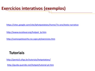 Exercícios interativos (exemplos)

https://sites.google.com/site/lphotpotatoes/home/7o-ano/texto-narrativo
http://www.escolovar.org/hotpot_lp.htm

http://vamospelosonho.no.sapo.pt/exercicios.htm

Tutoriais
http://penta3.ufrgs.br/tutoriais/hotpotatoes/
http://guida.querido.net/hotpot/tutorial-pt.htm

 