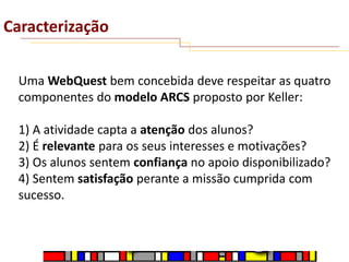 Caracterização
Uma WebQuest bem concebida deve respeitar as quatro
componentes do modelo ARCS proposto por Keller:
1) A atividade capta a atenção dos alunos?
2) É relevante para os seus interesses e motivações?
3) Os alunos sentem confiança no apoio disponibilizado?
4) Sentem satisfação perante a missão cumprida com
sucesso.

 