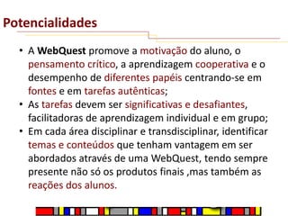 Potencialidades
• A WebQuest promove a motivação do aluno, o
pensamento crítico, a aprendizagem cooperativa e o
desempenho de diferentes papéis centrando-se em
fontes e em tarefas autênticas;
• As tarefas devem ser significativas e desafiantes,
facilitadoras de aprendizagem individual e em grupo;
• Em cada área disciplinar e transdisciplinar, identificar
temas e conteúdos que tenham vantagem em ser
abordados através de uma WebQuest, tendo sempre
presente não só os produtos finais ,mas também as
reações dos alunos.

 