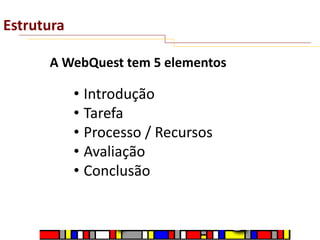 Estrutura
A WebQuest tem 5 elementos

• Introdução
• Tarefa
• Processo / Recursos
• Avaliação
• Conclusão

 
