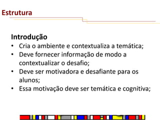 Estrutura
Introdução
• Cria o ambiente e contextualiza a temática;
• Deve fornecer informação de modo a
contextualizar o desafio;
• Deve ser motivadora e desafiante para os
alunos;
• Essa motivação deve ser temática e cognitiva;

 