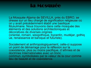 la MosquéeLa Mosquée Aljama de SEVILLA, près du EBRO, se dresse sur un lieu chargé de signification religieuse où on y avait précédemment établi une basilique Musulmane. Nous trouvons dans cette mosquée des éléments et des solutions architectoniques et décoratives de diverses origines (oriental, romain, wisigothique, byzantin, mudéjar, gothique, renaissance et baroque et futuriste).Socialement et anthropologiquement, celle-ci suppose un point de démarrage pour la réflexion sur la coexistence, plus ou moins pacifique, d´ethnies et de doctrines Internationales avec un tronc commun, symbolisées par la valeur de la cour comme lieu de beauté et de coexistence.