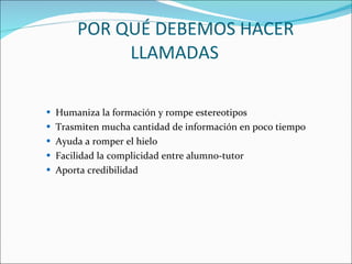 POR QUÉ DEBEMOS HACER LLAMADAS  Humaniza la formación y rompe estereotipos  Trasmiten mucha cantidad de información en poco tiempo  Ayuda a romper el hielo  Facilidad la complicidad entre alumno-tutor  Aporta credibilidad  