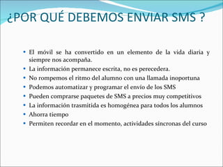 ¿POR QUÉ DEBEMOS ENVIAR SMS ?  El móvil se ha convertido en un elemento de la vida diaria y siempre nos acompaña.  La información permanece escrita, no es perecedera.  No rompemos el ritmo del alumno con una llamada inoportuna  Podemos automatizar y programar el envío de los SMS  Pueden comprarse paquetes de SMS a precios muy competitivos  La información trasmitida es homogénea para todos los alumnos  Ahorra tiempo  Permiten recordar en el momento, actividades síncronas del curso  