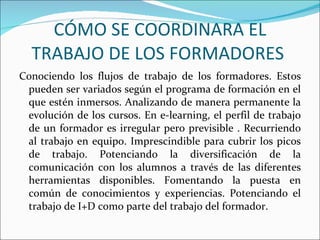 CÓMO SE COORDINARA EL TRABAJO DE LOS FORMADORES  Conociendo los flujos de trabajo de los formadores. Estos pueden ser variados según el programa de formación en el que estén inmersos. Analizando de manera permanente la evolución de los cursos. En e-learning, el perfil de trabajo de un formador es irregular pero previsible . Recurriendo al trabajo en equipo. Imprescindible para cubrir los picos de trabajo. Potenciando la diversificación de la comunicación con los alumnos a través de las diferentes herramientas disponibles. Fomentando la puesta en común de conocimientos y experiencias. Potenciando el trabajo de I+D como parte del trabajo del formador.  