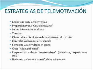 ESTRATEGIAS DE TELEMOTIVACIÓN  Enviar una carta de bienvenida  Proporcionar una “Guía del usuario”  Sesión informativa en el chat  Tutorías  Ofrecer diferentes formas de contacto con el teletutor  Controlar los tiempos de respuesta  Fomentar las actividades en grupo  Crear “ruido ambiental”  Proponer actividades “extraescolares” (concursos, exposiciones, etc.)  Hacer uso de “serious games”, simulaciones, etc.  