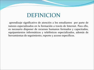DEFINICION aprendizaje significativo de atención a los estudiantes  por parte de tutores especializados en la formación a través de Internet. Para ello, es necesario disponer de recursos humanos formados y capacitados, equipamientos informáticos y telefónicos especializados, además de herramientas de seguimiento, reporte y acceso específicos.  