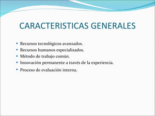 CARACTERISTICAS GENERALES Recursos tecnológicos avanzados.  Recursos humanos especializados.  Método de trabajo común.  Innovación permanente a través de la experiencia.  Proceso de evaluación interna .  