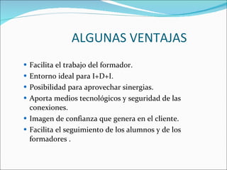 ALGUNAS VENTAJAS Facilita el trabajo del formador.  Entorno ideal para I+D+I.  Posibilidad para aprovechar sinergias.  Aporta medios tecnológicos y seguridad de las conexiones.  Imagen de confianza que genera en el cliente.  Facilita el seguimiento de los alumnos y de los formadores .  