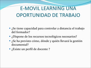 E-MOVIL LEARNING UNA OPORTUNIDAD DE TRABAJO ¿Se tiene capacidad para controlar a distancia el trabajo del formador?  ¿Dispone de los recursos tecnológicos necesarios?  ¿Se ha previsto cómo, dónde y quién llevará la gestión documental?  ¿Existe un perfil de docente ?  