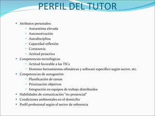 PERFIL DEL TUTOR Atributos personales:  Autoestima elevada  Automotivación  Autodisciplina  Capacidad reflexión  Constancia  Actitud proactiva  Competencias tecnológicas  Actitud favorable a las TICs  Dominio herramientas ofimáticas y software específico según sector, etc.  Competencias de autogestión  Planificación de tareas  Priorización objetivos  Integración en equipos de trabajo distribuidos  Habilidades de comunicación “no presencial”  Condiciones ambientales en el domicilio  Perfil profesional según el sector de referencia  