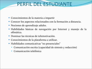 PERFIL DEL ESTUDIANTE  Conocimientos de la materia a impartir  Conocer los aspectos relacionados con la formación a distancia.  Nociones de aprendizaje adulto.  Habilidades básicas de navegación por Internet y manejo de la ofimática.  Dominar las técnicas de telemotivación.  Conocimientos de la plataforma a utilizar.  Habilidades comunicativas “no presenciales”  Comunicación escrita (capacidad de síntesis y redacción)  Comunicación telefónica  