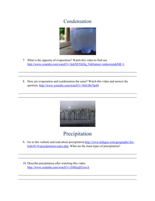 Condensation




   7. What is the opposite of evaporation? Watch this video to find out.
      http://www.youtube.com/watch?v=hehXEYkDq_Y&feature=endscreen&NR=1

______________________________________________________________________________
______________________________________________________________________________

   8. How are evaporation and condensation the same? Watch this video and answer the
      question. http://www.youtube.com/watch?v=SfzUBe7lp44

______________________________________________________________________________
______________________________________________________________________________




                                   Precipitation
   9. Go to this website and read about precipitation.http://www.kidsgeo.com/geography-for-
      kids/0114-precipitation-types.php. What are the main types of precipitation?

______________________________________________________________________________
______________________________________________________________________________

   10. Describe precipitation after watching this video.
       http://www.youtube.com/watch?v=E0HuqSI1xwA

______________________________________________________________________________
______________________________________________________________________________
 