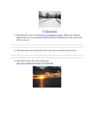 Collection
  11. Read about the water cycle here http://www.kidzone.ws/water/. Where does collection
      happen? Have you ever considered collection being an important part of the water cycle?
      Why or why not.

______________________________________________________________________________
______________________________________________________________________________

  12. Talk about what your favorite part of the water cycle is and what it means to you.

______________________________________________________________________________
______________________________________________________________________________

  13. Watch this fun rap video of the water cycle!
      http://www.youtube.com/watch?v=F9Yi4dAzHsc
 