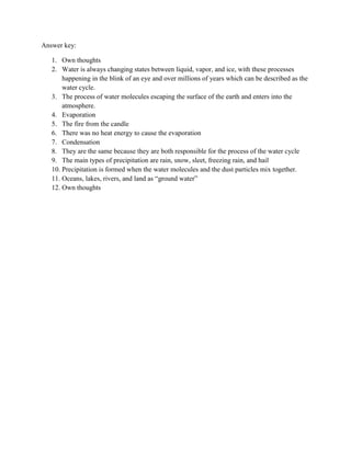 Answer key:

   1. Own thoughts
   2. Water is always changing states between liquid, vapor, and ice, with these processes
       happening in the blink of an eye and over millions of years which can be described as the
       water cycle.
   3. The process of water molecules escaping the surface of the earth and enters into the
       atmosphere.
   4. Evaporation
   5. The fire from the candle
   6. There was no heat energy to cause the evaporation
   7. Condensation
   8. They are the same because they are both responsible for the process of the water cycle
   9. The main types of precipitation are rain, snow, sleet, freezing rain, and hail
   10. Precipitation is formed when the water molecules and the dust particles mix together.
   11. Oceans, lakes, rivers, and land as “ground water”
   12. Own thoughts
 