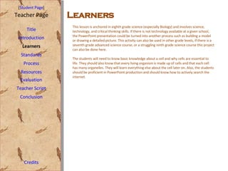 [ Student Page ] Title Introduction Learners Standards Process Resources Credits Teacher Page This lesson is anchored in eighth grade science (especially Biology) and involves science, technology, and critical thinking skills. If there is not technology available at a given school, the PowerPoint presentation could be turned into another process such as building a model or drawing a detailed picture. This activity can also be used in other grade levels, if there is a seventh grade advanced science course, or a struggling ninth grade science course this project can also be done here.  The students will need to know basic knowledge about a cell and why cells are essential to life. They should also know that every living organism is made up of cells and that each cell has many organelles. They will learn everything else about the cell later on. Also, the students should be proficient in PowerPoint production and should know how to actively search the internet.  Evaluation Teacher Script Conclusion Learners 