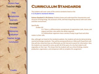 Curriculum Standards [ Student Page ] Title Introduction Learners Standards Process Resources Credits Teacher Page The students will cover some of the science standards listed on the  K-12 Academic Standards Website : Science Standard 3: Life Science:  Students know and understand the characteristics and structure of living things, the processes of life, and how living thing interact with each other and their environment.  Specifically: Grades 6-8: 3.3. There is a differentiation among levels of organization (cells, tissues, and  organs) and their roles within the whole organism. 3.4. Multicellular organisms have a variety of ways to get food and other  matter to their cells. Also, although not listed on the standards website, the students will also be demonstrating several technology standards. They will be proving proficiency in Microsoft PowerPoint and they will also show that they can effectively use the internet to search for information. Also, the students are required to come up with all of the parts of a city that relate to cell organelles on their own. This shows that the students will use critical thinking, creative production, organization, and comparison skills to complete this assignment.  Evaluation Teacher Script Conclusion 