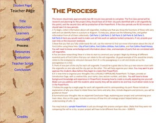 [ Student Page ] Title Introduction Learners Standards Process Resources Credits Teacher Page Evaluation Teacher Script Conclusion This lesson should take approximately two 90 minute class periods to complete. The first class period will be research and planning for the project (they should have all of their city parts identified with a cell organelle by this point), and the second class will be production of the PowerPoint. If the class periods are 45-50 minutes it should take 3-4 class periods. To begin, collect information about cell organelles, making sure that you know the functions of these cells very well and can identify them in a picture or diagram. To help you, please use the following links, and gather information from all of them collectively:  Cell Parts 1 ,  Cell Parts 2 ,  Cell Parts 3 ,  Cell Parts 4 ,  Cell Parts 5 ,  Cell Parts 6  Here you would need to make sure all links work on website-locked computers, if not, provide your own links or the classroom textbook. Now that you feel you fully understand the cell, use the internet to find out more information about the city of Fort Collins using these links:  City of Fort Collins ,  Fort Collins Utilities ,  Fort Collins , and  Fort Collins Flood History  You will need to know some background information about cities, and examples of parts that are correlated with cell organelles.  You are done researching! Now it is time to start to construct your project. Begin by thinking of different essential parts of Fort Collins that you can relate to the cell organelles. (A good example of this would be streets relate to the endoplasmic reticulum because the E.R. is the passageways in a cell and streets act as the passageways in a city).  Think of one part of the city for each cell organelle. It would be a good idea to line up a two-column chart with the organelle on one side and the city part on the other. This will help organize your ideas.  You may want to pre-approve the students ideas before they begin to create their PowerPoint.  It is now time to organize your thoughts into a VISUALLY APPEALING PowerPoint. To begin, provide an Introduction Page, with a creative title, your name, class section number, and date.  You will have to know background knowledge and experience in PowerPoint, knowing how to create a visually appealing one yourself. Make sure you address with the students what exactly they will be asked to do and how much detail needs to be in the PowerPoint.  Follow this page by a single page for each cell organelle and its corresponding city part. Please include an explanation of why you chose to relate these two items and why. Also, include diagrams and pictures, you will be graded on those! Summarize your thoughts into an organized Conclusion Page, explaining your project and summarizing your main ideas. Also on this page, include a summary of how this cell analogy project helped better your understanding of cells.     You may look at a  sample PowerPoint  to aid you through this process and gain ideas. (Note that they were not comparing the cell to a city, so your project will have to be different than this one – SORRY!)  The Process 