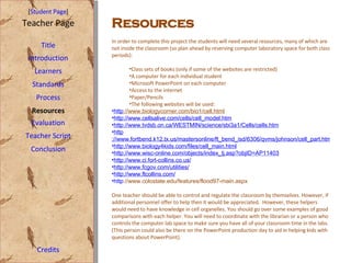 [ Student Page ] Title Introduction Learners Standards Process Resources Credits Teacher Page In order to complete this project the students will need several resources, many of which are not inside the classroom (so plan ahead by reserving computer laboratory space for both class periods): Class sets of books (only if some of the websites are restricted) A computer for each individual student Microsoft PowerPoint on each computer Access to the internet Paper/Pencils The following websites will be used: http ://www.biologycorner.com/bio1/cell.html   http ://www.cellsalive.com/cells/cell_model.htm http ://www.tvdsb.on.ca/WESTMIN/science/sbi3a1/Cells/cells.htm http ://www.fortbend.k12.tx.us/mastersonline/ft_bend_isd/6306/qvms/johnson/cell_part.htm http ://www.biology4kids.com/files/cell_main.html http ://www.wisc-online.com/objects/index_tj.asp?objID=AP11403 http ://www.ci.fort-collins.co.us/ http ://www.fcgov.com/utilities/ http ://www.ftcollins.com/ http ://www.colostate.edu/features/flood97-main.aspx   One teacher should be able to control and regulate the classroom by themselves. However, if additional personnel offer to help then it would be appreciated.  However, these helpers would need to have knowledge in cell organelles. You should go over some examples of good comparisons with each helper. You will need to coordinate with the librarian or a person who controls the computer lab space to make sure you have all of your classroom time in the labs. (This person could also be there on the PowerPoint production day to aid in helping kids with questions about PowerPoint). Evaluation Teacher Script Conclusion Resources 