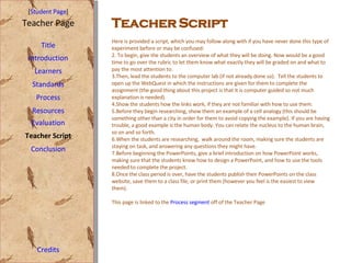 Teacher Script [ Student Page ] Title Introduction Learners Standards Process Resources Credits Teacher Page Here is provided a script, which you may follow along with if you have never done this type of experiment before or may be confused: To begin, give the students an overview of what they will be doing. Now would be a good time to go over the rubric to let them know what exactly they will be graded on and what to pay the most attention to.  Then, lead the students to the computer lab (if not already done so).  Tell the students to open up the WebQuest in which the instructions are given for them to complete the assignment (the good thing about this project is that it is computer guided so not much explanation is needed).  Show the students how the links work, if they are not familiar with how to use them. Before they begin researching, show them an example of a cell analogy (this should be something other than a city in order for them to avoid copying the example). If you are having trouble, a good example is the human body. You can relate the nucleus to the human brain, so on and so forth. When the students are researching,  walk around the room, making sure the students are staying on task, and answering any questions they might have.  Before beginning the PowerPoints, give a brief introduction on how PowerPoint works, making sure that the students know how to design a PowerPoint, and how to use the tools needed to complete the project.  Once the class period is over, have the students publish their PowerPoints on the class website, save them to a class file, or print them (however you feel is the easiest to view them). This page is linked to the  Process segment  off of the Teacher Page Evaluation Teacher Script Conclusion 