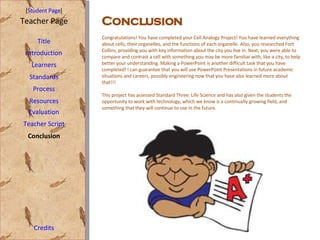[ Student Page ] Title Introduction Learners Standards Process Resources Credits Teacher Page Evaluation Teacher Script Conclusion Congratulations! You have completed your Cell Analogy Project! You have learned everything about cells, their organelles, and the functions of each organelle. Also, you researched Fort Collins, providing you with key information about the city you live in. Next, you were able to compare and contrast a cell with something you may be more familiar with, like a city, to help better your understanding. Making a PowerPoint is another difficult task that you have completed! I can guarantee that you will use PowerPoint Presentations in future academic situations and careers, possibly engineering now that you have also learned more about that!!! This project has assessed Standard Three: Life Science and has also given the students the opportunity to work with technology, which we know is a continually growing field, and something that they will continue to use in the future. Conclusion   