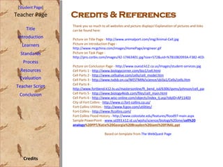 Credits & References [ Student Page ] Title Introduction Learners Standards Process Resources Credits Teacher Page Evaluation Teacher Script Conclusion Thank you so much to all websites and picture displays! Explanation of pictures and links can be found here: Picture on Title Page -  http://www.animalport.com/img/Animal-Cell.jpg   Picture on Introduction Page -  http://www.mcgchina.com/images/HomePage/engineer.gif Picture on Task Page -  http://pro.corbis.com/images/42-17463401.jpg?size=572&uid=%7B10B2093A-F382-4C04-B461-5D87DC2FE417%7D   Picture on Conclusion Page -  http://www.ouesd.k12.ca.us/Images/student-services.jpg   Cell Parts 1 -  http://www.biologycorner.com/bio1/cell.html   Cell Parts 2 -  http://www.cellsalive.com/cells/cell_model.htm Cell Parts 3 -  http://www.tvdsb.on.ca/WESTMIN/science/sbi3a1/Cells/cells.htm Cell Parts 4 -  http://www.fortbend.k12.tx.us/mastersonline/ft_bend_isd/6306/qvms/johnson/cell_part.htm Cell Parts 5 -  http://www.biology4kids.com/files/cell_main.html Cell Parts 6 -  http://www.wisc-online.com/objects/index_tj.asp?objID=AP11403 City of Fort Collins -  http://www.ci.fort-collins.co.us/ Fort Collins Utilities -  http://www.fcgov.com/utilities/ Fort Collins -  http://www.ftcollins.com/ Fort Collins Flood History -  http://www.colostate.edu/features/flood97-main.aspx   Sample PowerPoint -  www.sd393.k12.id.us/wjshs/science/biology%20one/ cell %20 analogy %20PPT/Katie%20Georgia%20Brayden%20Jami%20FINAL.ppt   Based on template from  The WebQuest Page  