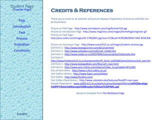 Credits & References Student Page Title Introduction Task Process Evaluation Conclusion Credits [ Teacher Page ] Thank you so much to all websites and picture displays! Explanation of pictures and links can be found here: Picture on Title Page -  http://www.animalport.com/img/Animal-Cell.jpg   Picture on Introduction Page -  http://www.mcgchina.com/images/HomePage/engineer.gif Picture on Task Page -  http://pro.corbis.com/images/42-17463401.jpg?size=572&uid=%7B10B2093A-F382-4C04-B461-5D87DC2FE417%7D   Picture on Conclusion Page -  http://www.ouesd.k12.ca.us/Images/student-services.jpg   Cell Parts 1 -  http://www.biologycorner.com/bio1/cell.html   Cell Parts 2 -  http://www.cellsalive.com/cells/cell_model.htm Cell Parts 3 -  http://www.tvdsb.on.ca/WESTMIN/science/sbi3a1/Cells/cells.htm Cell Parts 4 -  http://www.fortbend.k12.tx.us/mastersonline/ft_bend_isd/6306/qvms/johnson/cell_part.htm Cell Parts 5 -  http://www.biology4kids.com/files/cell_main.html Cell Parts 6 -  http://www.wisc-online.com/objects/index_tj.asp?objID=AP11403 City of Fort Collins -  http://www.ci.fort-collins.co.us/ Fort Collins Utilities -  http://www.fcgov.com/utilities/ Fort Collins -  http://www.ftcollins.com/ Fort Collins Flood History -  http://www.colostate.edu/features/flood97-main.aspx   Sample Powerpoint -  www.sd393.k12.id.us/wjshs/science/biology%20one/ cell %20 analogy %20PPT/Katie%20Georgia%20Brayden%20Jami%20FINAL.ppt   Based on template from  The WebQuest Page  