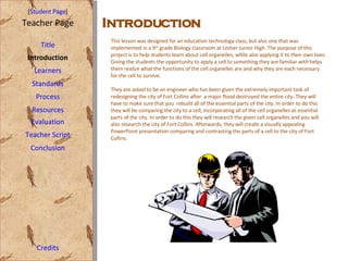 [ Student Page ] Title Introduction Learners Standards Process Resources Credits Teacher Page Evaluation Teacher Script Conclusion Introduction This lesson was designed for an education technology class, but also one that was implemented in a 9 th  grade Biology classroom at Lesher Junior High. The purpose of this project is to help students learn about cell organelles, while also applying it to their own lives. Giving the students the opportunity to apply a cell to something they are familiar with helps them realize what the functions of the cell organelles are and why they are each necessary for the cell to survive.  They are asked to be an engineer who has been given the extremely important task of redesigning the city of Fort Collins after  a major flood destroyed the entire city. They will have to make sure that you  rebuild all of the essential parts of the city. In order to do this they will be comparing the city to a cell, incorporating all of the cell organelles as essential parts of the city. In order to do this they will research the given cell organelles and you will also research the city of Fort Collins. Afterwards, they will create a visually appealing PowerPoint presentation comparing and contrasting the parts of a cell to the city of Fort Collins.  