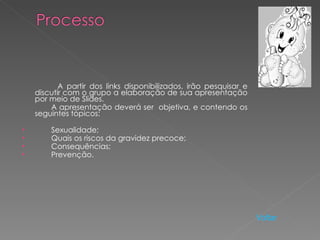 A partir dos links disponibilizados, irão pesquisar e
    discutir com o grupo a elaboração de sua apresentação
    por meio de Slides.
        A apresentação deverá ser objetiva, e contendo os
    seguintes tópicos:

•       Sexualidade;
•       Quais os riscos da gravidez precoce;
•       Consequências;
•       Prevenção.




                                                                   Voltar
 