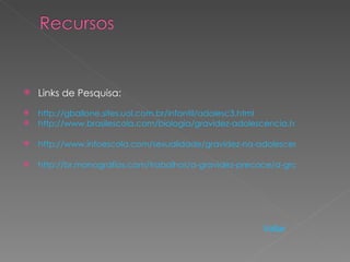    Links de Pesquisa:
   http://gballone.sites.uol.com.br/infantil/adolesc3.html
   http://www.brasilescola.com/biologia/gravidez-adolescencia.htm

   http://www.infoescola.com/sexualidade/gravidez-na-adolescencia/

   http://br.monografias.com/trabalhos/a-gravidez-precoce/a-gravidez-precoc




                                                        Voltar
 