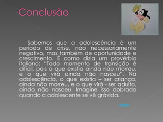 Sabemos que a adolescência é um
período de crise, não necessariamente
negativo, mas também de oportunidade e
crescimento. É como dizia um provérbio
italiano: “Todo momento de transição é
difícil, pois o que existia ainda não morreu,
e o que virá ainda não nasceu”. Na
adolescência, o que existia – ser criança,
ainda não morreu, e o que virá - ser adulto,
ainda não nasceu. Imagine isso dobrado
quando a adolescente se vê grávida.
                                      Voltar
 