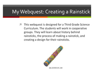 MyWebquest: Creating a Rainstick
 This webquest is designed for a Third Grade Science
Curriculum. The students will work in cooperative
groups. They will learn about history behind
rainsticks, the process of making a rainstick, and
creating a design for their rainsticks.
 