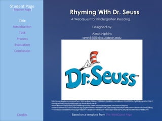 Rhyming With Dr. Seuss Student Page Title Introduction Task Process Evaluation Conclusion Credits [ Teacher Page ] A WebQuest for Kindergarten Reading Designed by Alexis Hipkins [email_address] Based on a template from  The WebQuest Page http://www.google.com/imgres?um=1&hl=en&sa=N&biw=1680&bih=944&tbm=isch&tbnid=KhIcD5AOx-Fg8M:&imgrefurl=http://monogrammart.com/proportioned-my-book-about-me-dr-seuss/&docid=WbSjnBzMJGHDhM&imgurl=http://www.mommyenterprises.com/moms-blog/wp-content/uploads/2011/03/DrSeussLogo.jpg&w=480&h=360&ei=TG9CT86OHMjq2AXqrMyEAw&zoom=1&iact=rc&dur=522&sig=115166220100068695240&page=4&tbnh=136&tbnw=196&start=166&ndsp=56&ved=0CMQHEK0DMNYB&tx=65&ty=61 