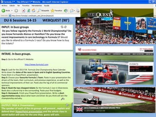 DU 6 Sessions 14-15                         WEBQUEST (90’)
INPUT. In buzz groups
 Do you follow regularly the Formula 1 World Championship? Do
you know Fernando Alonso or Hamilton? Do you know the
recent improvements in cars technology in Formula 1? Would
you like to attend to a Formula 1 race? Do you know how to buy
the tickets?



INTAKE. In buzz groups.
Step 1: Go to the official F1 Website:

                           http://www.formula1.com

Step 2: Look for the 2013 FIA Formula One Championship Race Calendar.
Write down the dates of the races in Spain and in English Speaking Countries.
Paste them in a PowerPoint presentation.
Step 3: Choose your favourite Formula 1 Team. Paste in your presentation the
drivers of the team, their curriculum, and previous experience, as well as the
technical improvements of their car. Paste also the log of all its commercial
sponsors.
Step 4: Book the two cheapest tickets for the Formula 1 race in Silverstone.
Book also a cultural trip in the surrounding. Paste your final budgets.
Step 5: Homework. Finish your PowerPoint presentation. Write a short
argumentative essay about what team and driver do you think will win the
championship and why.


OUTPUT. TASK 4: Presentation .
The speaker of each of the six groups will present , explain and
defend their PowerPoint presentation and the whole class in
secret ballot will vote for the one they guess will win.
 