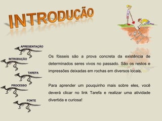 Os fósseis são a prova concreta da existência de determinados seres vivos no passado. São os restos e impressões deixadas em rochas em diversos locais. Para aprender um pouquinho mais sobre eles, você deverá clicar no link Tarefa e realizar uma atividade divertida e curiosa! 