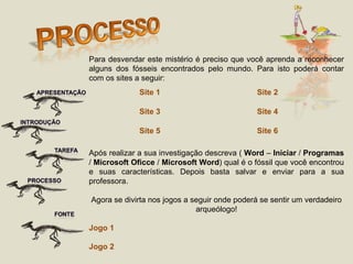 Para desvendar este mistério é preciso que você aprenda a reconhecer alguns dos fósseis encontrados pelo mundo. Para isto poderá contar com os sites a seguir: Após realizar a sua investigação descreva (  Word  –  Iniciar  /  Programas  /  Microsoft   Oficce  /  Microsoft   Word ) qual é o fóssil que você encontrou e suas características. Depois basta salvar e enviar para a sua professora.  Agora se divirta nos jogos a seguir onde poderá se sentir um verdadeiro arqueólogo! Jogo 1 Jogo 2 Site 1 Site 2 Site 3 Site 4 Site 5 Site 6 