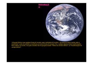 Introduçã
                                                o




A Energia Elétrica como qualquer forma de energia, segue o princípio de Lavoisier: “Na natureza nada se perde, tudo se
transforma”, assim ela também se transforma em outras formas de energia. Cite e explique algumas destas transformações.
Para realizar essa tarefa, você pode consultar sites de pesquisa usando: “efeitos da corrente elétrica”, ou “transformações da
energia elétrica”.
 
