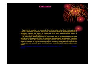 Conclusão




  A partir desta pesquisa, o ser humano já desenvolveu muitas coisas. Com certeza a própria
Energia Elétrica não estaria nas nossas casas se não fosse mérito de muitos pesquisadores e
estudiosos. O estudo, por sua vez, só é possível a partir destes desenvolvimentos, onde o já
estabelecido serve como suporte para o novo.
  Que esta pesquisa possa proporcionar seu uso racional, além da aprendizagem esperada, uma
reflexão acerca dos padrões de vida, e do comodismo de simplesmente “acender a luz” o qual nos
adaptamos tão bem. Que lembremos da Energia como um bem necessário, que as pesquisas
sobre novas formas de criá-la com menos impacto possam ser desenvolvidas e aplicadas com
êxito, preservando o mundo que o nosso Criador nos proporcionou, talvez assim sejamos mais
gratos!
“Um dia a lâmpada custará tão pouco que as velas ficarão para os ricos.”             (Thomaz
Edson).
 